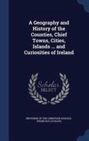 A Geography and History of the Counties, Chief Towns, Cities, Islands ... And Curiosities of Ireland