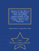 History of the War in France and Belgium, 1815; containing minute details of the battles of Quatre-Bras, Ligny, Wavre, and Waterloo. - War College Series