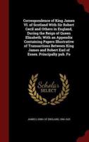 Correspondence of King James VI. Of Scotland With Sir Robert Cecil and Others in England, During the Reign of Queen Elizabeth; With an Appendix Containing Papers Illustrative of Transactions Between King James and Robert Earl of Essex. Principally Pub. Fo