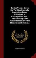 Twelve Years a Slave; The Thrilling Story of a Free Colored Man, Kidnapped in Washington in 1841 ... Reclaimed by State Authority from a Cotton Plantation in Louisiana