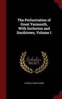 The Perlustration of Great Yarmouth, With Gorleston and Southtown, Volume 1
