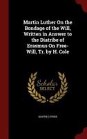 Martin Luther On the Bondage of the Will, Written in Answer to the Diatribe of Erasmus On Free-Will, Tr. By H. Cole