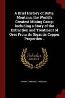 A Brief History of Butte, Montana, the World's Greatest Mining Camp; Including a Story of the Extraction and Treatment of Ores from Its Gigantic Copper Properties ..