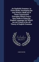 An Englishh Grammar, in Three Books; Developing the New Science, Made Up of Those Constructive Principles Which Form a Sure Guide in Using the English Language; but Which Are Not Found in the Old Theory of English Grammar