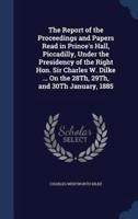 The Report of the Proceedings and Papers Read in Prince's Hall, Piccadilly, Under the Presidency of the Right Hon. Sir Charles W. Dilke ... On the 28Th, 29Th, and 30Th January, 1885