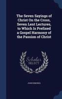 The Seven Sayings of Christ On the Cross, Seven Lent Lectures, to Which Is Prefixed a Gospel Harmony of the Passion of Christ
