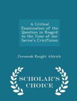 A Critical Examination of the Question in Reagrd to the Time of Our Savior's Cricifixion - Scholar's Choice Edition
