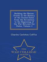Building the Nation: Events in the History of the United States from the Revolution to the Beginning of the War Between the States, Volume 3 - War College Series