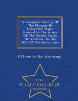 A Complete History Of The Marquis De Lafayette: Major General In The Army Of The United States Of America, In The War Of The Revolution - War College Series