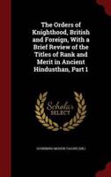 The Orders of Knighthood, British and Foreign, With a Brief Review of the Titles of Rank and Merit in Ancient Hindusthan, Part 1