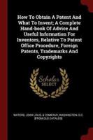 How to Obtain a Patent and What to Invent; A Complete Hand-Book of Advice and Useful Information for Inventors, Relative to Patent Office Procedure, Foreign Patents, Trademarks and Copyrights