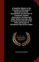 A Canadian Manual on the Procedure at Meetings of Municipal Councils, Shareholders and Directors of Companies, Synods, Conventions, Societies and Public Bodies Generally, With an Introductory Review of the Rules and Usages of Parliament That Govern Public