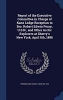 Report of the Executive Committee in Charge of Kane Lodge Reception to Bro. Robert Edwin Peary, U.S.N., and Other Arctic Explorers at Sherry's New York, April 8Th, 1896