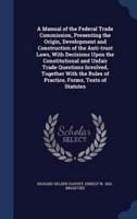 A Manual of the Federal Trade Commission, Presenting the Origin, Development and Construction of the Anti-Trust Laws, With Decisions Upon the Constitutional and Unfair Trade Questions Involved, Together With the Rules of Practice, Forms, Texts of Statutes