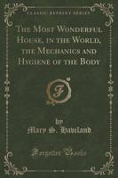 The Most Wonderful House, in the World, the Mechanics and Hygiene of the Body (Classic Reprint)