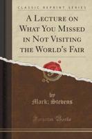A Lecture on What You Missed in Not Visiting the World's Fair (Classic Reprint)
