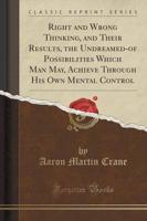 Right and Wrong Thinking, and Their Results, the Undreamed-Of Possibilities Which Man May, Achieve Through His Own Mental Control (Classic Reprint)