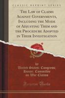The Law of Claims Against Governments, Including the Mode of Adjusting Them and the Procedure Adopted in Their Investigation (Classic Reprint)