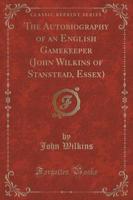 The Autobiography of an English Gamekeeper (John Wilkins of Stanstead, Essex) (Classic Reprint)