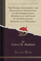 The Federal Government and Education an Examination of the Federalization Movement, in the Light of the Educational Demands, of a Democracy (Classic Reprint)