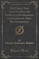 The Child That Toileth Not, the Story of a Government Investigation, That Was Suppressed (Classic Reprint)