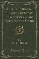 Where the Buffalo Roamed the Story of Western Canada Told for the Young (Classic Reprint)