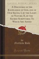 A Discourse of the Knowledge of God, and of Our Selves, I, by the Light of Nature; II, by the Sacred Scriptures; To Which Are Added (Classic Reprint)