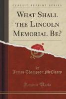 What Shall the Lincoln Memorial Be? (Classic Reprint)