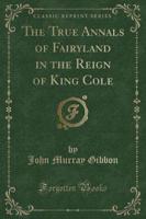 The True Annals of Fairyland in the Reign of King Cole (Classic Reprint)