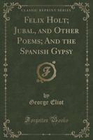 Felix Holt; Jubal, and Other Poems; And the Spanish Gypsy (Classic Reprint)