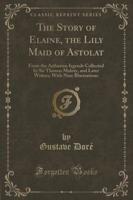 The Story of Elaine, the Lily Maid of Astolat: From the Arthurian Iegends Collected by Sir Thomas Malory, and Later Writers; With Nine Illustrations (Classic Reprint)