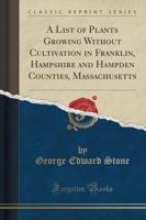 A List of Plants Growing Without Cultivation in Franklin, Hampshire and Hampden Counties, Massachusetts (Classic Reprint)