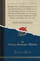 Report Upon the Determination of the Astronomical Co-Ordinates of the Primary Stations at Cheyenne, Wyoming Territory, and Colorado Springs, Colorado Territory Made During the Years 1872 and 1873