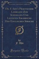 Dr. F. Ahn's Praktischer Lehrgang Zur Schnellen Und Leichten Erlernung Der Englischen Sprache (Classic Reprint)