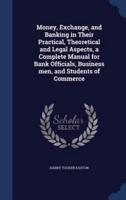 Money, Exchange, and Banking in Their Practical, Theoretical and Legal Aspects, a Complete Manual for Bank Officials, Business Men, and Students of Commerce
