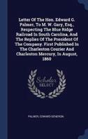 Letter Of The Hon. Edward G. Palmer, To M. W. Gary, Esq., Respecting The Blue Ridge Railroad In South Carolina, And The Replies Of The President Of The Company. First Published In The Charleston Courier And Charleston Mercury, In August, 1860