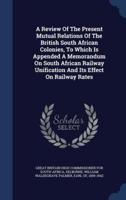 A Review Of The Present Mutual Relations Of The British South African Colonies, To Which Is Appended A Memorandum On South African Railway Unification And Its Effect On Railway Rates