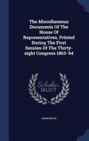 The Miscellaneous Documents Of The House Of Representatives, Printed During The First Session Of The Thirty-Eight Congress 1863-'64