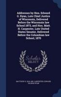 Addresses by Hon. Edward G. Ryan, Late Chief Justice of Wisconsin, Delivered Before the Wisconsin Law School 1873, and Hon. Matt. H. Carpenter, Late United States Senator, Delivered Before the Columbian Law School, 1870