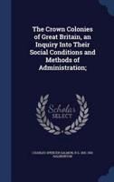 The Crown Colonies of Great Britain, an Inquiry Into Their Social Conditions and Methods of Administration;