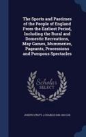 The Sports and Pastimes of the People of England From the Earliest Period, Including the Rural and Domestic Recreations, May Games, Mummeries, Pageants, Processions and Pompous Spectacles