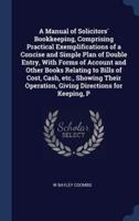 A Manual of Solicitors' Bookkeeping, Comprising Practical Exemplifications of a Concise and Simple Plan of Double Entry, With Forms of Account and Other Books Relating to Bills of Cost, Cash, Etc., Showing Their Operation, Giving Directions for Keeping, P