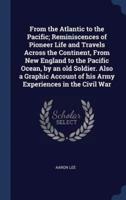 From the Atlantic to the Pacific; Reminiscences of Pioneer Life and Travels Across the Continent, from New England to the Pacific Ocean, by an Old Soldier. Also a Graphic Account of His Army Experiences in the Civil War