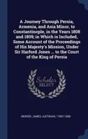 A Journey Through Persia, Armenia, and Asia Minor, to Constantinople, in the Years 1808 and 1809; in Which Is Included, Some Account of the Proceedings of His Majesty's Mission, Under Sir Harford Jones ... To the Court of the King of Persia