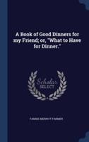 A Book of Good Dinners for My Friend; or, What to Have for Dinner.