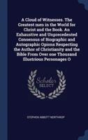 A Cloud of Witnesses. The Greatest Men in the World for Christ and the Book. An Exhaustive and Unprecedented Consensus of Biographic and Autographic Opions Respecting the Author of Christianity and the Bible from Over One Thousand Illustrious Personages O