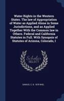 Water Rights in the Western States. The Law of Appropriation of Water as Applied Alone in Some Jurisdictions, and as Applied Together With the Common Law in Others. Federal and California Statutes in Full. With Synopsis of Statutes of Arizona, Colorado, I