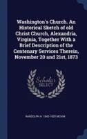 Washington's Church. An Historical Sketch of Old Christ Church, Alexandria, Virginia, Together With a Brief Description of the Centenary Services Therein, November 20 and 21St, 1873