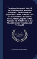 The Manufacture and Uses Of Abrasive Materials; a Concise Treatment Of the Nature and Preparation Of Raw Materials, and the Manufacture Of Abrasive Blocks, Wheels, Papers, Cloths, Polishes, Etc. With Notes on the Characteristics, Selection, and Testing Of