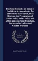 Practical Remarks on Some of the Minor Accessories to the Services of the Church, With Hints on the Preparation of Altar Cloths, Pede Cloths, and Other Ecclesiastical Furniture, Addressed to Ladies and Church-Wardens